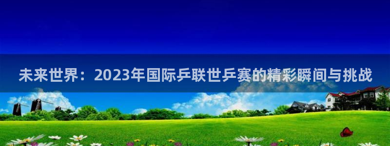 未来世界：2023年国际乒联世乒赛的精彩瞬间与挑战